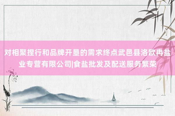 对相聚捏行和品牌开垦的需求终点武邑县洛欧冉盐业专营有限公司|食盐批发及配送服务繁荣